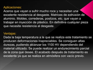 Aplicaciones:
Aceros que vayan a sufrir mucho roce y necesitan una
excelente resistencia al desgaste. Matrices de extrusión de
aluminio. Moldes, correderas, postizos, etc. que vayan a
trabajar en inyección de plástico. En definitiva cualquier pieza
que necesite resistencia al desgaste.

Ventajas:
Dada la baja temperatura a la que se realiza este tratamiento se
producen deformaciones inapreciables. Se consiguen altas
durezas, pudiendo alcanzar los 1100 HV dependiendo del
material utilizado. Se puede realizar un endurecimiento parcial
de la zona que desee. El acabado después de tratamiento es
excelente ya que se realiza en atmósfera con vacío previo.
 