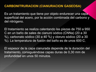 CARBONITRURACION (CIANURACION GASEOSA)

Es un tratamiento que tiene por objeto endurecer una capa
superficial del acero, por la acción combinada del carbono y
del nitrógeno.

El tratamiento se realiza calentando las piezas de 750 a 950
C en un baño de sales de cianuro sódico (CNNa) (20 a 30
%), carbonato sódico (30 a 40 %) y cloruro sódico (20 a 30
%). La temperatura de fusión del baño es de unos 600 C.

El espesor de la capa cianurada depende de la duración del
tratamiento, consiguiéndose capas duras de 0,30 mm de
profundidad en unos 50 minutos.
 