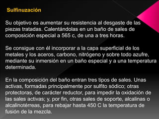Sulfinuzación

Su objetivo es aumentar su resistencia al desgaste de las
piezas tratadas. Calentándolas en un baño de sales de
composición especial a 565 c, de una a tres horas.

Se consigue con él incorporar a la capa superficial de los
metales y los aceros, carbono, nitrógeno y sobre todo azufre,
mediante su inmersión en un baño especial y a una temperatura
determinada.

En la composición del baño entran tres tipos de sales. Unas
activas, formadas principalmente por sulfito sódico; otras
protectoras, de carácter reductor, para impedir la oxidación de
las sales activas; y, por fin, otras sales de soporte, alcalinas o
alcalinotérreas, para rebajar hasta 450 C la temperatura de
fusión de la mezcla.
 