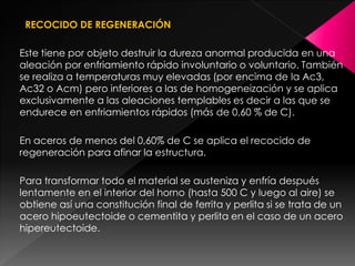 RECOCIDO DE REGENERACIÓN

Este tiene por objeto destruir la dureza anormal producida en una
aleación por enfriamiento rápido involuntario o voluntario. También
se realiza a temperaturas muy elevadas (por encima de la Ac3,
Ac32 o Acm) pero inferiores a las de homogeneización y se aplica
exclusivamente a las aleaciones templables es decir a las que se
endurece en enfriamientos rápidos (más de 0,60 % de C).

En aceros de menos del 0,60% de C se aplica el recocido de
regeneración para afinar la estructura.

Para transformar todo el material se austeniza y enfría después
lentamente en el interior del horno (hasta 500 C y luego al aire) se
obtiene así una constitución final de ferrita y perlita si se trata de un
acero hipoeutectoide o cementita y perlita en el caso de un acero
hipereutectoide.
 