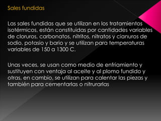 Sales fundidas

Las sales fundidas que se utilizan en los tratamientos
isotérmicos, están constituidas por cantidades variables
de cloruros, carbonatos, nitritos, nitratos y cianuros de
sodio, potasio y bario y se utilizan para temperaturas
variables de 150 a 1300 C.

Unas veces, se usan como medio de enfriamiento y
sustituyen con ventaja al aceite y al plomo fundido y
otras, en cambio, se utilizan para calentar las piezas y
también para cementarlas o nitrurarlas
 