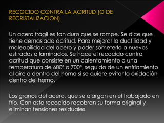 RECOCIDO CONTRA LA ACRITUD (O DE
RECRISTALIZACION)

Un acero frágil es tan duro que se rompe. Se dice que
tiene demasiada acritud. Para mejorar la ductilidad y
maleabilidad del acero y poder someterlo a nuevos
estirados o laminados. Se hace el recocido contra
acritud que consiste en un calentamiento a una
temperatura de 600º o 700º, seguido de un enfriamiento
al aire o dentro del horno si se quiere evitar la oxidación
dentro del horno.

Los granos del acero, que se alargan en el trabajado en
frío. Con este recocido recobran su forma original y
eliminan tensiones residuales.
 