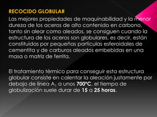 RECOCIDO GLOBULAR
Las mejores propiedades de maquinabilidad y la menor
dureza de los aceros de alto contenido en carbono,
tanto sin alear como aleados, se consiguen cuando la
estructura de los aceros son globulares, es decir, están
constituidas por pequeñas partículas esferoidales de
cementita y de carburos aleados embebidas en una
masa o matriz de ferrita.

El tratamiento térmico para conseguir esta estructura
globular consiste en calentar la aleación justamente por
debajo de línea A1 a unos 700ºC. el tiempo de
globulización suele durar de 15 a 25 horas.
 