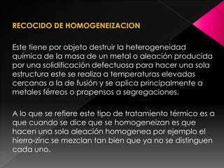 RECOCIDO DE HOMOGENEIZACION

Este tiene por objeto destruir la heterogeneidad
química de la masa de un metal o aleación producida
por una solidificación defectuosa para hacer una sola
estructura este se realiza a temperaturas elevadas
cercanas a la de fusión y se aplica principalmente a
metales férreos o propensos a segregaciones.

A lo que se refiere este tipo de tratamiento térmico es a
que cuando se dice que se homogeneizan es que
hacen una sola aleación homogenea por ejemplo el
hierro-zinc se mezclan tan bien que ya no se distinguen
cada uno.
 