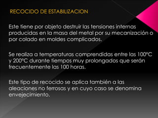 RECOCIDO DE ESTABILIZACION

Este tiene por objeto destruir las tensiones internas
producidas en la masa del metal por su mecanización o
por colado en moldes complicados.

Se realiza a temperaturas comprendidas entre las 100ºC
y 200ºC durante tiempos muy prolongados que serán
frecuentemente las 100 horas.

Este tipo de recocido se aplica también a las
aleaciones no ferrosas y en cuyo caso se denomina
envejecimiento.
 