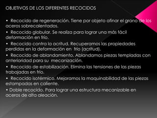OBJETIVOS DE LOS DIFERENTES RECOCIDOS

• Recocido de regeneración. Tiene por objeto afinar el grano de los
aceros sobrecalentados.
• Recocido globular. Se realiza para lograr una más fácil
deformación en frío.
• Recocido contra la acritud. Recuperamos las propiedades
perdidas en la deformación en frío (acritud).
• Recocido de ablandamiento. Ablandamos piezas templadas con
anterioridad para su mecanización.
• Recocido de estabilización. Elimina las tensiones de las piezas
trabajadas en frío.
• Recocido isotérmico. Mejoramos la maquinabilidad de las piezas
estampadas en caliente.
• Doble recocido. Para lograr una estructura mecanizable en
aceros de alta aleación.
 