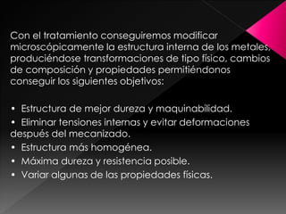 Con el tratamiento conseguiremos modificar
microscópicamente la estructura interna de los metales,
produciéndose transformaciones de tipo físico, cambios
de composición y propiedades permitiéndonos
conseguir los siguientes objetivos:

• Estructura de mejor dureza y maquinabilidad.
• Eliminar tensiones internas y evitar deformaciones
después del mecanizado.
• Estructura más homogénea.
• Máxima dureza y resistencia posible.
• Variar algunas de las propiedades físicas.
 
