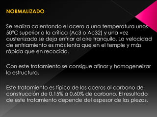 NORMALIZADO

Se realiza calentando el acero a una temperatura unos
50ºC superior a la crítica (Ac3 o Ac32) y una vez
austenizado se deja enfriar al aire tranquilo. La velocidad
de enfriamiento es más lenta que en el temple y más
rápida que en recocido.

Con este tratamiento se consigue afinar y homogeneizar
la estructura.

Este tratamiento es típico de los aceros al carbono de
construcción de 0.15% a 0.60% de carbono. El resultado
de este tratamiento depende del espesor de las piezas.
 