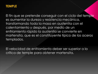 TEMPLE

El fin que se pretende conseguir con el ciclo del temple
es aumentar la dureza y resistencia mecánica,
transformando toda la masa en austenita con el
calentamiento y después, por medio de un
enfriamiento rápido la austenita se convierte en
martensita, que es el constituyente típico de los aceros
templados.

El velocidad de enfriamiento deber ser superior a la
crítica de temple para obtener martensita.
 