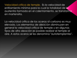 Velocidad crítica de temple. Es la velocidad de
enfriamiento mínima para la cual la totalidad de la
austenita formada en el calentamiento, se transforma
en martensita.

La velocidad crítica de los aceros al carbono es muy
elevada. Los elementos de aleación disminuyen en
general la velocidad crítica de temple y en algunos
tipos de alta aleación es posible realizar el temple al
aire. A estos aceros se les denomina "autotemplantes".
 