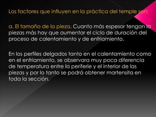 Los factores que influyen en la práctica del temple son:

a. El tamaño de la pieza. Cuanto más espesor tengan la
piezas más hay que aumentar el ciclo de duración del
proceso de calentamiento y de enfriamiento.

En los perfiles delgados tanto en el calentamiento como
en el enfriamiento, se observara muy poca diferencia
de temperatura entre la periferie y el interior de las
piezas y por lo tanto se podrá obtener martensita en
toda la sección.
 