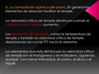 b. La composición química del acero. En general los
elementos de aleación facilitan el temple.

La velocidad crítica de temple disminuye cuando el
contenido de carbono aumenta.

Los elementos de aleación, varían la temperatura de
temple y también la velocidad crítica de temple,
desplazando las curvas TTT hacia la derecha.

Los elementos que más disminuyen la velocidad crítica
de temple son el manganeso y el molibdeno, siguiendo,
aunque con menor intensidad, el cromo, el silicio y el
níquel.
 