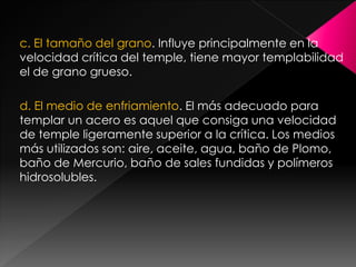 c. El tamaño del grano. Influye principalmente en la
velocidad crítica del temple, tiene mayor templabilidad
el de grano grueso.

d. El medio de enfriamiento. El más adecuado para
templar un acero es aquel que consiga una velocidad
de temple ligeramente superior a la crítica. Los medios
más utilizados son: aire, aceite, agua, baño de Plomo,
baño de Mercurio, baño de sales fundidas y polímeros
hidrosolubles.
 