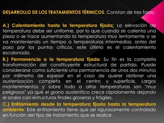 DESARROLLO DE LOS TRATAMIENTOS TÉRMICOS. Constan de tres fases:

A.) Calentamiento hasta la temperatura fijada: La elevación de
temperatura debe ser uniforme, por lo que cuando se calienta una
pieza o se hace aumentando la temperatura muy lentamente o se
va manteniendo un tiempo a temperaturas intermedias, antes del
paso por los puntos críticos, este último es el calentamiento
escalonado.
B.) Permanencia a la temperatura fijada: Su fin es la completa
transformación del constituyente estructural de partida. Puede
considerarse como suficiente una permanencia de unos dos minutos
por milímetro de espesor en el caso de querer obtener una
austenizaciòn completa en el centro y superficie. Largos
mantenimientos y sobre todo a altas temperaturas son "muy
peligrosos" ya que el grano austenítico crece rápidamente dejando
el acero con estructuras finales groseras y frágiles.
C.) Enfriamiento desde la temperatura fijada hasta la temperatura
ambiente: Este enfriamiento tiene que ser rigurosamente controlado
en función del tipo de tratamiento que se realice.
 