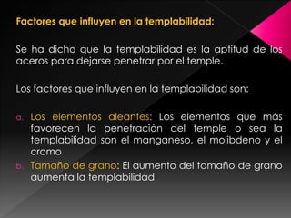Factores que influyen en la templabilidad:

Se ha dicho que la templabilidad es la aptitud de los
aceros para dejarse penetrar por el temple.

Los factores que influyen en la templabilidad son:

a.   Los elementos aleantes: Los elementos que más
     favorecen la penetración del temple o sea la
     templabilidad son el manganeso, el molibdeno y el
     cromo
b.   Tamaño de grano: El aumento del tamaño de grano
     aumenta la templabilidad
 