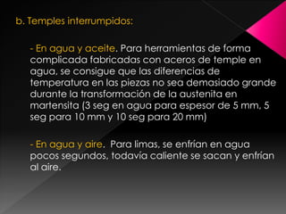 b. Temples interrumpidos:

   - En agua y aceite. Para herramientas de forma
   complicada fabricadas con aceros de temple en
   agua, se consigue que las diferencias de
   temperatura en las piezas no sea demasiado grande
   durante la transformación de la austenita en
   martensita (3 seg en agua para espesor de 5 mm, 5
   seg para 10 mm y 10 seg para 20 mm)

   - En agua y aire. Para limas, se enfrían en agua
   pocos segundos, todavía caliente se sacan y enfrían
   al aire.
 