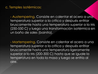 c. Temples isotérmicos:

   - Austempering. Consiste en calentar el acero a una
   temperatura superior a la crítica y después enfriar
   bruscamente hasta una temperatura superior a la Ms
   (250-550 C) y luego una transformación isotérmica en
   un baño de sales (bainita).

   - Martempering. Consiste en calentar el acero a una
   temperatura superior a la crítica y después enfriar
   bruscamente hasta una temperatura ligeramente
   superior a la Ms (200-300 C) hasta que se iguale la
   temperatura en toda la masa y luego se enfría al
   aire.
 