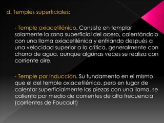 d. Temples superficiales:

   - Temple oxiacetilénico. Consiste en templar
   solamente la zona superficial del acero, calentándolo
   con una llama oxiacetilénica y enfriando después a
   una velocidad superior a la crítica, generalmente con
   chorro de agua, aunque algunas veces se realiza con
   corriente aire.

   - Temple por inducción. Su fundamento en el mismo
   que el del temple oxiacetilénico, pero en lugar de
   calentar superficialmente las piezas con una llama, se
   calienta por medio de corrientes de alta frecuencia
   (corrientes de Foucault)
 