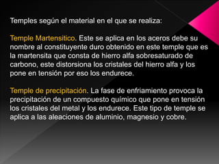 Temples según el material en el que se realiza:

Temple Martensitico. Este se aplica en los aceros debe su
nombre al constituyente duro obtenido en este temple que es
la martensita que consta de hierro alfa sobresaturado de
carbono, este distorsiona los cristales del hierro alfa y los
pone en tensión por eso los endurece.

Temple de precipitación. La fase de enfriamiento provoca la
precipitación de un compuesto químico que pone en tensión
los cristales del metal y los endurece. Este tipo de temple se
aplica a las aleaciones de aluminio, magnesio y cobre.
 