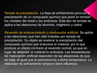 Temple de precipitación. La fase de enfriamiento provoca la
precipitación de un compuesto químico que pone en tensión
los cristales del metal y los endurece. Este tipo de temple se
aplica a las aleaciones de aluminio, magnesio y cobre.

Revenido de endurecimiento o maduración artificial. Se aplica
a las aleaciones que han sido tratadas por temple de
precipitación. Su objeto es acelerar la precipitación del
compuesto químico que endurece el material, por lo que
produce un efecto contrario al revenido normal, ya que en
lugar de ablandar el material lo endurece. Las temperaturas
de maduración artificial dependen de las aleaciones de que
se trata, al igual que la permanencia a dicha temperatura. La
velocidad de enfriamiento tampoco tiene influencia.
 
