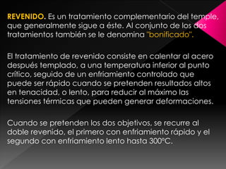 REVENIDO. Es un tratamiento complementario del temple,
que generalmente sigue a éste. Al conjunto de los dos
tratamientos también se le denomina "bonificado".

El tratamiento de revenido consiste en calentar al acero
después templado, a una temperatura inferior al punto
crítico, seguido de un enfriamiento controlado que
puede ser rápido cuando se pretenden resultados altos
en tenacidad, o lento, para reducir al máximo las
tensiones térmicas que pueden generar deformaciones.

Cuando se pretenden los dos objetivos, se recurre al
doble revenido, el primero con enfriamiento rápido y el
segundo con enfriamiento lento hasta 300ºC.
 