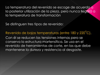 La temperatura del revenido se escoge de acuerdo a
la posterior utilización de la pieza, pero nunca llegará a
la temperatura de transformación

Se distinguen tres tipos de revenido:

                                                   o
Revenido de bajas temperaturas (entre 180 y 220 C).
Con él se reducen las tensiones internas pero se
conserva la estructura martensítica. Se usa en el
revenido de herramientas de corte, en las que debe
mantenerse la dureza y resistencia al desgaste.
 