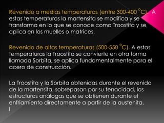 o
Revenido a medias temperaturas (entre 300-400 C). A
estas temperaturas la martensita se modifica y se
transforma en lo que se conoce como Troostita y se
aplica en los muelles o matrices.

                                          o
Revenido de altas temperaturas (500-550 C). A estas
temperaturas la Troostita se convierte en otra forma
llamada Sorbita, se aplica fundamentalmente para el
acero de construcción.

La Troostita y la Sorbita obtenidas durante el revenido
de la martensita, sobrepasan por su tenacidad, las
estructuras análogas que se obtienen durante el
enfriamiento directamente a partir de la austenita.
l
 