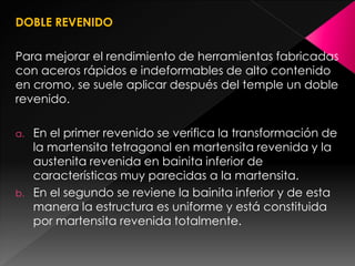 DOBLE REVENIDO

Para mejorar el rendimiento de herramientas fabricadas
con aceros rápidos e indeformables de alto contenido
en cromo, se suele aplicar después del temple un doble
revenido.

a.   En el primer revenido se verifica la transformación de
     la martensita tetragonal en martensita revenida y la
     austenita revenida en bainita inferior de
     características muy parecidas a la martensita.
b.   En el segundo se reviene la bainita inferior y de esta
     manera la estructura es uniforme y está constituida
     por martensita revenida totalmente.
 