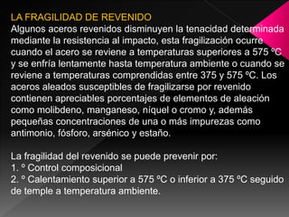 LA FRAGILIDAD DE REVENIDO
Algunos aceros revenidos disminuyen la tenacidad determinada
mediante la resistencia al impacto, esta fragilización ocurre
cuando el acero se reviene a temperaturas superiores a 575 ºC
y se enfría lentamente hasta temperatura ambiente o cuando se
reviene a temperaturas comprendidas entre 375 y 575 ºC. Los
aceros aleados susceptibles de fragilizarse por revenido
contienen apreciables porcentajes de elementos de aleación
como molibdeno, manganeso, níquel o cromo y, además
pequeñas concentraciones de una o más impurezas como
antimonio, fósforo, arsénico y estaño.

La fragilidad del revenido se puede prevenir por:
1. º Control composicional
2. º Calentamiento superior a 575 ºC o inferior a 375 ºC seguido
de temple a temperatura ambiente.
 