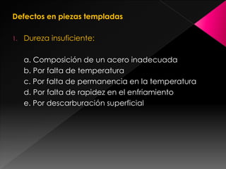 Defectos en piezas templadas

1.   Dureza insuficiente:

     a. Composición de un acero inadecuada
     b. Por falta de temperatura
     c. Por falta de permanencia en la temperatura
     d. Por falta de rapidez en el enfriamiento
     e. Por descarburación superficial
 