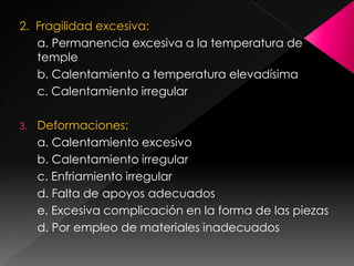 2. Fragilidad excesiva:
   a. Permanencia excesiva a la temperatura de
   temple
   b. Calentamiento a temperatura elevadísima
   c. Calentamiento irregular

3.   Deformaciones:
     a. Calentamiento excesivo
     b. Calentamiento irregular
     c. Enfriamiento irregular
     d. Falta de apoyos adecuados
     e. Excesiva complicación en la forma de las piezas
     d. Por empleo de materiales inadecuados
 