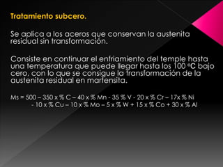Tratamiento subcero.

Se aplica a los aceros que conservan la austenita
residual sin transformación.

Consiste en continuar el enfriamiento del temple hasta
una temperatura que puede llegar hasta los 100 oC bajo
cero, con lo que se consigue la transformación de la
austenita residual en martensita.

Ms = 500 – 350 x % C – 40 x % Mn - 35 % V - 20 x % Cr – 17x % Ni
       - 10 x % Cu – 10 x % Mo – 5 x % W + 15 x % Co + 30 x % Al
 