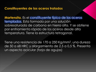 Constituyentes de los aceros tratados

Martensita. Es el constituyente típico de los aceros
templados. Esta formada por una solución
sobresaturada de carbono en hierro alfa. Y se obtiene
por enfriamiento rápido de los aceros desde alta
temperatura. Tiene la estructura tetragonal.

Tiene una resistencia de 170 a 250 Kg/mm2, una dureza
de 50 a 68 HRC y alargamiento de 2,5 a 0,5 %. Presenta
un aspecto acicular (forja de agujas)
 