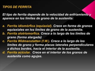 TIPOS DE FERRITA

El tipo de ferrita depende de la velocidad de enfriamiento y
aparece en los límites de grano de la austenita:

a. Ferrita idiomórfica (equiaxial). Crece en forma de granos
   equiaxiales en los limites de grano de la austenita.
b. Ferrita alotriomorfica. Crece a lo largo de los límites de
   grano (forma alargada)
c. Ferrita Widmanstatten (f.W.). Crece a lo largo de los
   limites de grano y forma placas laterales perpendiculares
   a dichos bordes, hacia el interior de la austenita.
d. Ferrita acicular. Crece en el interior de los granos de
   austenita como agujas.
 