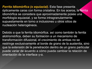 Ferrita Idiomórfica (o equiaxial). Esta fase presenta
ópticamente caras con forma cristalina. En los aceros, la ferrita
idiomórfica se considera que aproximadamente posee una
morfología equiaxial, y se forma intragranularmente
supuestamente en torno a inclusiones u otros sitios de
nucleación heterogéneos.

Debido a que la ferrita idiomórfica, así como también la ferrita
alotriomórfica, deben su formación a un mecanismo de
transformación difusional, el crecimiento de ambas no se
restringe exclusivamente al borde de grano de la austenita, sino
que la extensión de la penetración dentro de un grano particular
puede variar de acuerdo a cómo pueda cambiar la relación de
orientación de la interface γ-α.
 