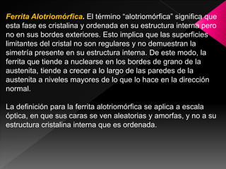 Ferrita Alotriomórfica. El término “alotriomórfica” significa que
esta fase es cristalina y ordenada en su estructura interna pero
no en sus bordes exteriores. Esto implica que las superficies
limitantes del cristal no son regulares y no demuestran la
simetría presente en su estructura interna. De este modo, la
ferrita que tiende a nuclearse en los bordes de grano de la
austenita, tiende a crecer a lo largo de las paredes de la
austenita a niveles mayores de lo que lo hace en la dirección
normal.

La definición para la ferrita alotriomórfica se aplica a escala
óptica, en que sus caras se ven aleatorias y amorfas, y no a su
estructura cristalina interna que es ordenada.
 