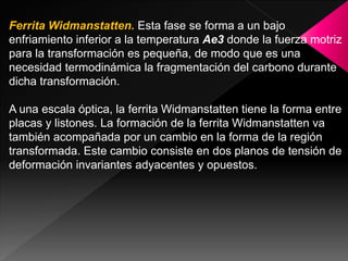 Ferrita Widmanstatten. Esta fase se forma a un bajo
enfriamiento inferior a la temperatura Ae3 donde la fuerza motriz
para la transformación es pequeña, de modo que es una
necesidad termodinámica la fragmentación del carbono durante
dicha transformación.

A una escala óptica, la ferrita Widmanstatten tiene la forma entre
placas y listones. La formación de la ferrita Widmanstatten va
también acompañada por un cambio en la forma de la región
transformada. Este cambio consiste en dos planos de tensión de
deformación invariantes adyacentes y opuestos.
 