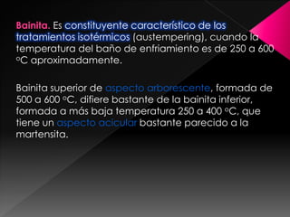 Bainita. Es constituyente característico de los
tratamientos isotérmicos (austempering), cuando la
temperatura del baño de enfriamiento es de 250 a 600
oC aproximadamente.



Bainita superior de aspecto arborescente, formada de
500 a 600 oC, difiere bastante de la bainita inferior,
formada a más baja temperatura 250 a 400 oC, que
tiene un aspecto acicular bastante parecido a la
martensita.
 