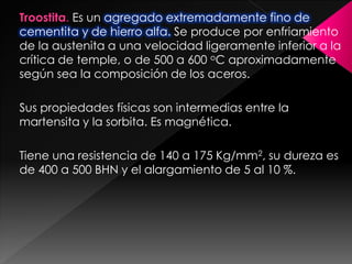 Troostita. Es un agregado extremadamente fino de
cementita y de hierro alfa. Se produce por enfriamiento
de la austenita a una velocidad ligeramente inferior a la
crítica de temple, o de 500 a 600 oC aproximadamente
según sea la composición de los aceros.

Sus propiedades físicas son intermedias entre la
martensita y la sorbita. Es magnética.

Tiene una resistencia de 140 a 175 Kg/mm2, su dureza es
de 400 a 500 BHN y el alargamiento de 5 al 10 %.
 