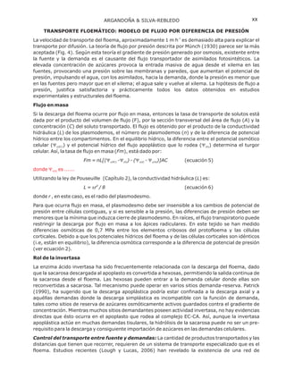 TRANSPORTE FLOEMÁTICO: MODELO DE FLUJO POR DIFERENCIA DE PRESIÓN
Flujo en masa
Rol de la invertasa
La velocidad de transporte del floema, aproximadamente 1 m h es demasiado alta para explicar el
transporte por difusión. La teoría de flujo por presión descrita por Münch (1930) parece ser la más
aceptada (Fig. 4). Según esta teoría el gradiente de presión generado por osmosis, existente entre
la fuente y la demanda es el causante del flujo transportador de asimilados fotosintéticos. La
elevada concentración de azúcares provoca la entrada masiva de agua desde el xilema en las
fuentes, provocando una presión sobre las membranas y paredes, que aumentan el potencial de
presión, impulsando el agua, con los asimilados, hacia la demanda, donde la presión es menor que
en las fuentes pero mayor que en el xilema; el agua sale y vuelve al xilema. La hipótesis de flujo a
presión, justifica satisfactoria y prácticamente todos los datos obtenidos en estudios
experimentales y estructurales del floema.
Si la descarga del floema ocurre por flujo en masa, entonces la tasa de transporte de solutos está
dada por el producto del volumen de flujo (F), por la sección transversal del área de flujo ( ) y la
concentración ( ) del soluto transportado. El flujo es obtenido por el producto de la conductividad
hidráulica ( ) de los plasmodemos, el número de plasmodemos ( ) y de la diferencia de potencial
hídrico entre los compartimentos. En el equilibrio hídrico, la diferencia entre el potencial osmótico
celular ( ) y el potencial hídrico del flujo apoplástico que lo rodea ( ) determina el turgor
celular. Así, la tasa de flujo en masa ( ), está dado por:
(ecuación 5)
Utilizando la ley de Pouseuille , la conductividad hidráulica ( ) es:
(ecuación 6)
donde , en este caso, es el radio del plasmodesmo.
Para que ocurra flujo en masa, el plasmodesmo debe ser insensible a los cambios de potencial de
presión entre células contiguas, y si es sensible a la presión, las diferencias de presión deben ser
menores que la mínima que induzca cierre de plasmodesmo. En raíces, el flujo transpiratorio puede
restringir la descarga por flujo en masa a los ápices radiculares. En este tejido se han medido
diferencias osmóticas de 0,7 MPa entre los elementos cribosos del protofloema y las células
corticales. Debido a que los potenciales hídricos del floema y de las células corticales son idénticos
(i.e, están en equilibrio), la diferencia osmótica corresponde a la diferencia de potencial de presión
(ver ecuación 2).
La enzima ácido invertasa ha sido frecuentemente relacionada con la descarga del floema, dado
que la sacarosa descargada al apoplasto es convertida a hexosas, permitiendo la salida continua de
la sacarosa desde el floema. Las hexosas pueden entrar a la demanda celular donde ellas son
reconvertidas a sacarosa. Tal mecanismo puede operar en varios sitios demanda-reserva. Patrick
(1990), ha sugerido que la descarga apoplástica podría estar confinada a la descarga axial y a
aquéllas demandas donde la descarga simplástica es incompatible con la función de demanda,
tales como sitios de reserva de azúcares osmóticamente activos guardados contra el gradiente de
concentración. Mientras muchos sitios demandantes poseen actividad invertasa, no hay evidencias
directas que ésto ocurra en el apoplasto que rodea al complejo EC-CA. Así, aunque la invertasa
apoplástica actúe en muchas demandas tisulares, la hidrólisis de la sacarosa puede no ser un pre-
requisito para la descarga y consiguiente importación de azúcares en las demandas celulares.
La cantidad de productos transportados y las
distancias que tienen que recorrer, requieren de un sistema de transporte especializado que es el
floema. Estudios recientes (Lough y Lucas, 2006) han revelado la existencia de una red de
-1
A
C
L n
Fm
Fm = nL[( - ) - ( - )]AC
L
L = r / 8
r
Y Y
Y Y Y Y
p
p
p p p
(EC) (A)
(EC) (A) (d) (A)
4
Control del transporte entre fuente y demandas:
donde es ......Yp(d)
(Capítulo 2)
ARGANDOÑA & SILVA-REBLEDO xx
 