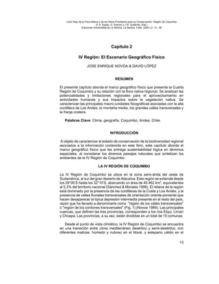 Libro Rojo de la Flora Nativa y de los Sitios Prioritarios para su Conservación: Región de Coquimbo
                               (F.A. Squeo, G. Arancio y J.R. Gutiérrez, Eds.)
                 Ediciones Universidad de La Serena, La Serena, Chile (2001) 2: 13 - 28




                                            Capítulo 2

              IV Región: El Escenario Geográfico Físico

                      JOSE ENRIQUE NOVOA & DAVID LÓPEZ


                                               RESUMEN

El presente capítulo aborda el marco geográfico físico que presenta la Cuarta
Región de Coquimbo y su relación con la flora nativa regional. Se analizan las
potencialidades y limitaciones regionales para el aprovechamiento en
actividades humanas y sus impactos sobre la vegetación nativa. Se
caracterizan las principales macro-unidades fisiográficas asociadas con la alta
cordillera de Los Andes, la montaña media, los grandes valles transversales y
la franja costera.

   Palabras Clave: Clima, geografía, Coquimbo, Andes, Chile.


                                           INTRODUCCIÓN

A objeto de caracterizar el estado de conservación de la biodiversidad regional
asociados a la información contenida en este libro, este capítulo aborda el
marco geográfico físico que les entrega sustentabilidad lógica en términos
espaciales, al considerar los diversos paisajes naturales que sintetizan los
ambientes de la IV Región de Coquimbo.

                                LA IV REGIÓN DE COQUIMBO

La IV Región de Coquimbo se ubica en la zona semi-árida del oeste de
Sudamérica, al sur del gran desierto de Atacama. Esta región se extiende desde
los 29°00’S hasta los 32°10’S, abarcando un área de 40.462 km2, equivalentes
al 5,3% del territorio nacional (Sánchez & Morales 1998). El relieve de la región
está dominado por la presencia de las cordilleras de la Costa y Los Andes, y la
presencia de valles fluviales transversales de orientación oriente-poniente que
hacen desaparecer la típica depresión intermedia presente en el resto del país,
razón que ha llevado a denominarla como quot;región de los valles transversalesquot;
o quot;región de los cordones transversalesquot; (Fig. 1) (Novoa 1989). Las principales
cuencas, que definen las tres provincias, corresponden a los ríos Elqui, Limarí
y Choapa. Las provincias, a su vez, están divididas en un total de 15 comunas.

    Desde el punto de vista climático, la IV Región de Coquimbo se encuentra
en una transición entre clima mediterráneo desértico y semi-desértico, con
diferentes matices: húmedo y nuboso en el litoral, y estepario cálido en el

                                                                                                          13