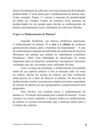 através da obtenção de cultivares com maior potencial de produção/
produtividade. É neste ponto que o melhoramento de plantas atua.
Como exemplo, Figura 1.1 mostra o aumento de produtividade
de milho nos Estados Unidos da América. Esse aumento de
produtividade foi em grande parte devido ao melhoramento de
plantas, principalmente com a introdução de cultivares híbridas.

O que é o Melhoramento de Plantas?

       Segundo Poehlman, um famoso melhorista americano,
o melhoramento de plantas “É a arte e a ciência de melhorar
geneticamente plantas para o benefício da humanidade”. A arte
do melhoramento depende da habilidade do melhorista de observar
diferenças nas plantas que podem ter importância econômica
(Poehlman, 1965). Esta habilidade de observação foi muito
importante para os primeiros melhoristas conseguirem selecionar
variedades que são, em muitos casos, utilizadas até hoje.
       Com o avanço da tecnologia, o melhoramento tem perdido
muito de seu aspecto artístico e tem se baseado cada vez mais
na ciência. Apesar do avanço da ciência, um bom melhorista
ainda precisa ter o dom de observar as plantas. No dia-a-dia do
melhoramento, muitas vezes pessoas simples tem maior capacidade
de seleção de plantas do que pesquisadores academicamente bem
preparados.
       Para Vavilov, um cientista russo, o melhoramento de
plantas é a “Evolução direcionada pela vontade do homem”. Como
veremos em outros capítulos, o homem utiliza no melhoramento
de plantas os mesmos mecanismos que a natureza utiliza para a
evolução das espécies.




Introdução ao Melhoramento de Plantas
                                                                 3
 