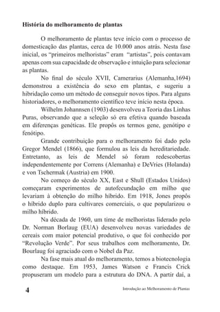 História do melhoramento de plantas

         O melhoramento de plantas teve início com o processo de
domesticação das plantas, cerca de 10.000 anos atrás. Nesta fase
inicial, os “primeiros melhoristas” eram “artistas”, pois contavam
apenas com sua capacidade de observação e intuição para selecionar
as plantas.
         No final do século XVII, Camerarius (Alemanha,1694)
demonstrou a existência do sexo em plantas, e sugeriu a
hibridação como um método de conseguir novos tipos. Para alguns
historiadores, o melhoramento científico teve início nesta época.
         Wilhelm Johannsen (1903) desenvolveu a Teoria das Linhas
Puras, observando que a seleção só era efetiva quando baseada
em diferenças genéticas. Ele propôs os termos gene, genótipo e
fenótipo.
         Grande contribuição para o melhoramento foi dado pelo
Gregor Mendel (1866), que formulou as leis da hereditariedade.
Entretanto, as leis de Mendel só foram redescobertas
independentemente por Correns (Alemanha) e DeVries (Holanda)
e von Tschermak (Austria) em 1900.
         No começo do século XX, East e Shull (Estados Unidos)
começaram experimentos de autofecundação em milho que
levariam à obtenção do milho híbrido. Em 1918, Jones propôs
o híbrido duplo para cultivares comerciais, o que popularizou o
milho híbrido.
         Na década de 1960, um time de melhoristas liderado pelo
Dr. Norman Borlaug (EUA) desenvolveu novas variedades de
cereais com maior potencial produtivo, o que foi conhecido por
“Revolução Verde”. Por seus trabalhos com melhoramento, Dr.
Bourlaug foi agraciado com o Nobel da Paz.
         Na fase mais atual do melhoramento, temos a biotecnologia
como destaque. Em 1953, James Watson e Francis Crick
propuseram um modelo para a estrutura do DNA. A partir daí, a

 4                                     Introdução ao Melhoramento de Plantas
 