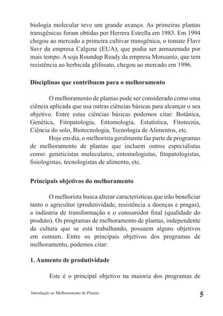 biologia molecular teve um grande avanço. As primeiras plantas
transgênicas foram obtidas por Herrera Estrella em 1983. Em 1994
chegou ao mercado a primeira cultivar transgênica, o tomate Flavr
Savr da empresa Calgene (EUA), que podia ser armazenado por
mais tempo. A soja Roundup Ready da empresa Monsanto, que tem
resistência ao herbicida glifosato, chegou ao mercado em 1996.

Disciplinas que contribuem para o melhoramento

        O melhoramento de plantas pode ser considerado como uma
ciência aplicada que usa outras ciências básicas para alcançar o seu
objetivo. Entre estas ciências básicas podemos citar: Botânica,
Genética, Fitopatologia, Entomologia, Estatística, Fitotecnia,
Ciência do solo, Biotecnologia, Tecnologia de Alimentos, etc.
        Hoje em dia, o melhorista geralmente faz parte de programas
de melhoramento de plantas que incluem outros especialistas
como: geneticistas moleculares, entomologistas, fitopatologistas,
fisiologistas, tecnologistas de alimento, etc.

Principais objetivos do melhoramento

       O melhorista busca alterar características que irão beneficiar
tanto o agricultor (produtividade, resistência a doenças e pragas),
a indústria de transformação e o consumidor final (qualidade do
produto). Os programas de melhoramento de plantas, independente
da cultura que se está trabalhando, possuem alguns objetivos
em comum. Entre os principais objetivos dos programas de
melhoramento, podemos citar:

1. Aumento de produtividade

         Este é o principal objetivo na maioria dos programas de

Introdução ao Melhoramento de Plantas
                                                                    5
 