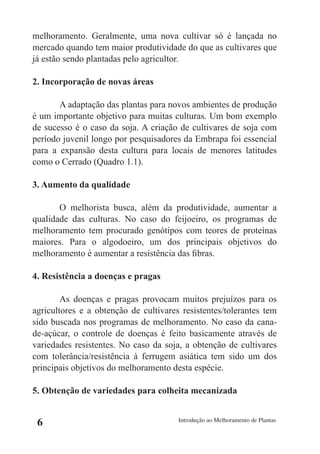 melhoramento. Geralmente, uma nova cultivar só é lançada no
mercado quando tem maior produtividade do que as cultivares que
já estão sendo plantadas pelo agricultor.

2. Incorporação de novas áreas

       A adaptação das plantas para novos ambientes de produção
é um importante objetivo para muitas culturas. Um bom exemplo
de sucesso é o caso da soja. A criação de cultivares de soja com
período juvenil longo por pesquisadores da Embrapa foi essencial
para a expansão desta cultura para locais de menores latitudes
como o Cerrado (Quadro 1.1).

3. Aumento da qualidade

       O melhorista busca, além da produtividade, aumentar a
qualidade das culturas. No caso do feijoeiro, os programas de
melhoramento tem procurado genótipos com teores de proteínas
maiores. Para o algodoeiro, um dos principais objetivos do
melhoramento é aumentar a resistência das fibras.

4. Resistência a doenças e pragas

        As doenças e pragas provocam muitos prejuízos para os
agricultores e a obtenção de cultivares resistentes/tolerantes tem
sido buscada nos programas de melhoramento. No caso da cana-
de-açúcar, o controle de doenças é feito basicamente através de
variedades resistentes. No caso da soja, a obtenção de cultivares
com tolerância/resistência à ferrugem asiática tem sido um dos
principais objetivos do melhoramento desta espécie.

5. Obtenção de variedades para colheita mecanizada


 6                                     Introdução ao Melhoramento de Plantas
 