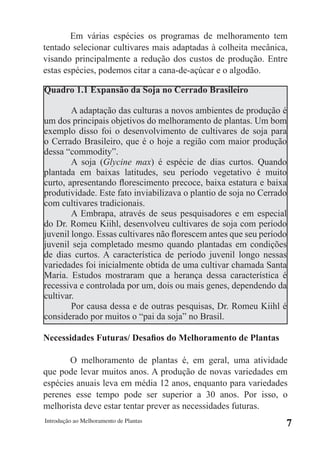 Em várias espécies os programas de melhoramento tem
tentado selecionar cultivares mais adaptadas à colheita mecânica,
visando principalmente a redução dos custos de produção. Entre
estas espécies, podemos citar a cana-de-açúcar e o algodão.

Quadro 1.1 Expansão da Soja no Cerrado Brasileiro

        A adaptação das culturas a novos ambientes de produção é
um dos principais objetivos do melhoramento de plantas. Um bom
exemplo disso foi o desenvolvimento de cultivares de soja para
o Cerrado Brasileiro, que é o hoje a região com maior produção
dessa “commodity”.
        A soja (Glycine max) é espécie de dias curtos. Quando
plantada em baixas latitudes, seu período vegetativo é muito
curto, apresentando florescimento precoce, baixa estatura e baixa
produtividade. Este fato inviabilizava o plantio de soja no Cerrado
com cultivares tradicionais.
        A Embrapa, através de seus pesquisadores e em especial
do Dr. Romeu Kiihl, desenvolveu cultivares de soja com período
juvenil longo. Essas cultivares não florescem antes que seu período
juvenil seja completado mesmo quando plantadas em condições
de dias curtos. A característica de período juvenil longo nessas
variedades foi inicialmente obtida de uma cultivar chamada Santa
Maria. Estudos mostraram que a herança dessa característica é
recessiva e controlada por um, dois ou mais genes, dependendo da
cultivar.
        Por causa dessa e de outras pesquisas, Dr. Romeu Kiihl é
considerado por muitos o “pai da soja” no Brasil.

Necessidades Futuras/ Desafios do Melhoramento de Plantas

       O melhoramento de plantas é, em geral, uma atividade
que pode levar muitos anos. A produção de novas variedades em
espécies anuais leva em média 12 anos, enquanto para variedades
perenes esse tempo pode ser superior a 30 anos. Por isso, o
melhorista deve estar tentar prever as necessidades futuras.
Introdução ao Melhoramento de Plantas
                                                                  7
 