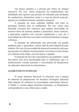 Um desses desafios é a procura por fontes de energia
renovável. Por isso, vários programas de melhoramento tem
trabalhado com espécies que possam ser utilizadas para produção
de combustíveis alternativos como é o caso do álcool (cana-de-
açúcar) ou o biodiesel (canola, mamona e girassol).
        A proteção do meio ambiente também está entre os
principais desafios para os melhoristas. Por isso, existe uma
demanda crescente por cultivares que tenham necessidade de
menores doses de insumos (adubos e pesticidas). Nesse contexto,
a agricultura orgânica tem crescido rapidamente e com ela a
necessidade de cultivares com maior resistência/tolerância a pragas
e doenças.
        O aumento da urbanização tem provocado um grande
problema para a agricultura: menos mão-de-obra disponível para
colheita. Por isso, há necessidade de desenvolvimento de cultivares
que possam ser colhidos mecanicamente. Essa busca é mais intensa
em cullturas como feijão, cana-de-açúcar e algodão.
        O aumento do foco dos consumidores em qualidade e saúde
tem aberto uma nova oportunidade para os melhoristas, que é o
melhoramento visando aumentar a concentração de fitoquímicos
em alimentos funcionais ou nutracêuticos.

ALIMENTOS FUNCIONAIS

       O termo alimento funcional se relaciona com a função
do alimento de proporcionar um benefício fisiológico adicional
além daquele de satisfazer as necessidades nutricionais básicas.
A Tabela 1.1 mostra alguns alimentos funcionais, os fitoquímicos
correspondentes e seus efeitos para a saúde.




 8                                      Introdução ao Melhoramento de Plantas
 