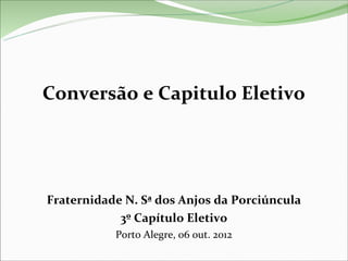Conversão e Capitulo Eletivo




Fraternidade N. Sª dos Anjos da Porciúncula
            3º Capítulo Eletivo
           Porto Alegre, 06 out. 2012
 