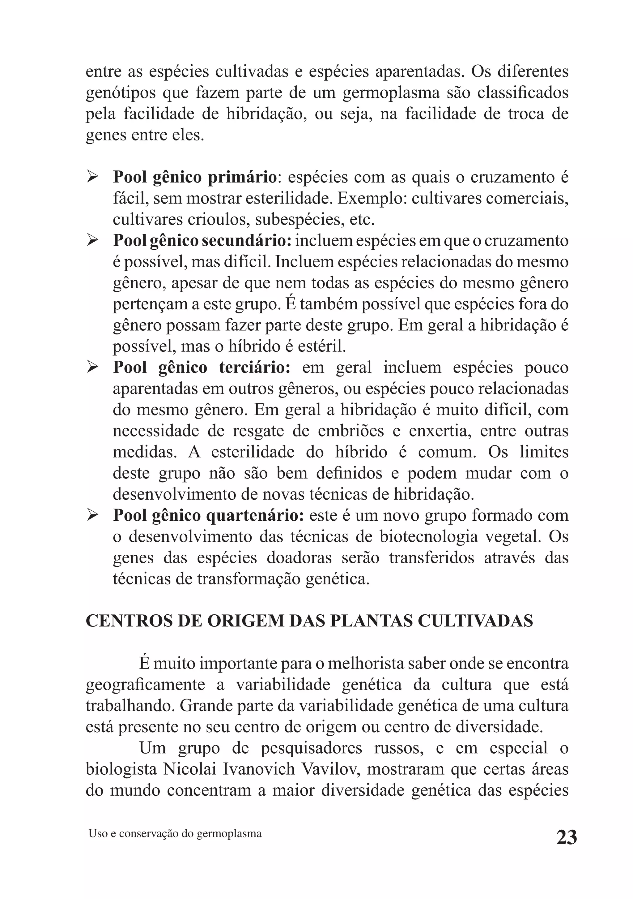 entre as espécies cultivadas e espécies aparentadas. Os diferentes
genótipos que fazem parte de um germoplasma são classificados
pela facilidade de hibridação, ou seja, na facilidade de troca de
genes entre eles.

Ø Pool gênico primário: espécies com as quais o cruzamento é
  fácil, sem mostrar esterilidade. Exemplo: cultivares comerciais,
  cultivares crioulos, subespécies, etc.
Ø Pool gênico secundário: incluem espécies em que o cruzamento
  é possível, mas difícil. Incluem espécies relacionadas do mesmo
  gênero, apesar de que nem todas as espécies do mesmo gênero
  pertençam a este grupo. É também possível que espécies fora do
  gênero possam fazer parte deste grupo. Em geral a hibridação é
  possível, mas o híbrido é estéril.
Ø Pool gênico terciário: em geral incluem espécies pouco
  aparentadas em outros gêneros, ou espécies pouco relacionadas
  do mesmo gênero. Em geral a hibridação é muito difícil, com
  necessidade de resgate de embriões e enxertia, entre outras
  medidas. A esterilidade do híbrido é comum. Os limites
  deste grupo não são bem definidos e podem mudar com o
  desenvolvimento de novas técnicas de hibridação.
Ø Pool gênico quartenário: este é um novo grupo formado com
  o desenvolvimento das técnicas de biotecnologia vegetal. Os
  genes das espécies doadoras serão transferidos através das
  técnicas de transformação genética.

CENTROS DE ORIGEM DAS PLANTAS CULTIVADAS

        É muito importante para o melhorista saber onde se encontra
geograficamente a variabilidade genética da cultura que está
trabalhando. Grande parte da variabilidade genética de uma cultura
está presente no seu centro de origem ou centro de diversidade.
        Um grupo de pesquisadores russos, e em especial o
biologista Nicolai Ivanovich Vavilov, mostraram que certas áreas
do mundo concentram a maior diversidade genética das espécies

Uso e conservação do germoplasma
                                                                 23
 