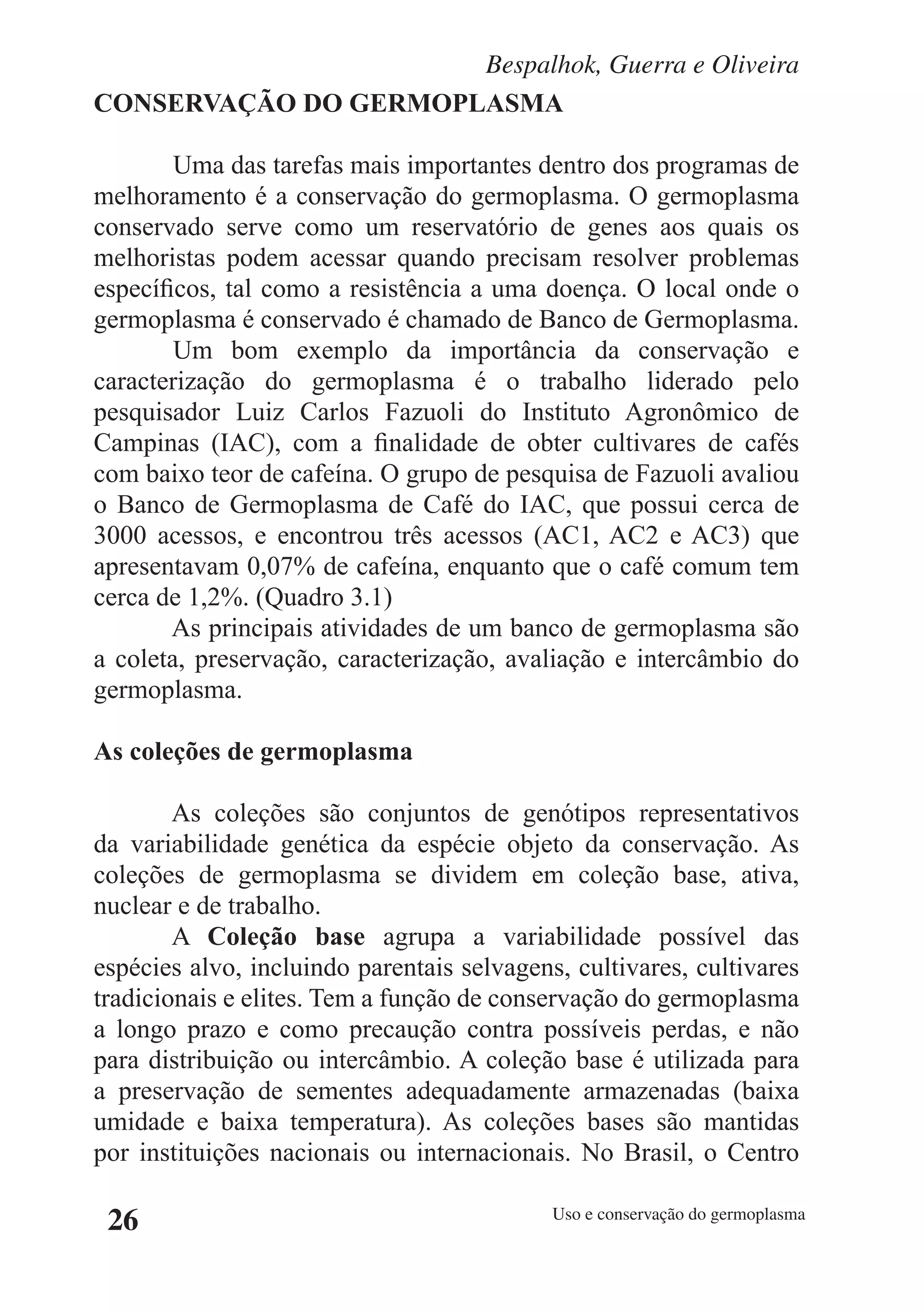 Bespalhok, Guerra e Oliveira
CONSERVAÇÃO DO GERMOPLASMA

        Uma das tarefas mais importantes dentro dos programas de
melhoramento é a conservação do germoplasma. O germoplasma
conservado serve como um reservatório de genes aos quais os
melhoristas podem acessar quando precisam resolver problemas
específicos, tal como a resistência a uma doença. O local onde o
germoplasma é conservado é chamado de Banco de Germoplasma.
        Um bom exemplo da importância da conservação e
caracterização do germoplasma é o trabalho liderado pelo
pesquisador Luiz Carlos Fazuoli do Instituto Agronômico de
Campinas (IAC), com a finalidade de obter cultivares de cafés
com baixo teor de cafeína. O grupo de pesquisa de Fazuoli avaliou
o Banco de Germoplasma de Café do IAC, que possui cerca de
3000 acessos, e encontrou três acessos (AC1, AC2 e AC3) que
apresentavam 0,07% de cafeína, enquanto que o café comum tem
cerca de 1,2%. (Quadro 3.1)
        As principais atividades de um banco de germoplasma são
a coleta, preservação, caracterização, avaliação e intercâmbio do
germoplasma.

As coleções de germoplasma

        As coleções são conjuntos de genótipos representativos
da variabilidade genética da espécie objeto da conservação. As
coleções de germoplasma se dividem em coleção base, ativa,
nuclear e de trabalho.
        A Coleção base agrupa a variabilidade possível das
espécies alvo, incluindo parentais selvagens, cultivares, cultivares
tradicionais e elites. Tem a função de conservação do germoplasma
a longo prazo e como precaução contra possíveis perdas, e não
para distribuição ou intercâmbio. A coleção base é utilizada para
a preservação de sementes adequadamente armazenadas (baixa
umidade e baixa temperatura). As coleções bases são mantidas
por instituições nacionais ou internacionais. No Brasil, o Centro

 26                                         Uso e conservação do germoplasma
 